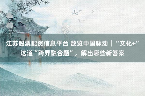 江苏股票配资信息平台 数览中国脉动｜“文化+”这道“跨界融合题”，解出哪些新答案