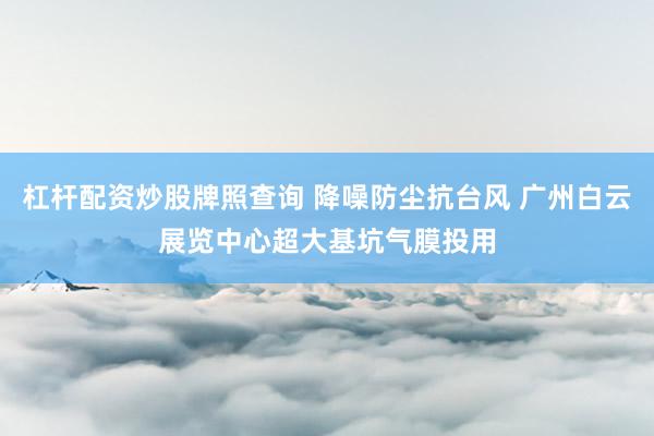 杠杆配资炒股牌照查询 降噪防尘抗台风 广州白云展览中心超大基坑气膜投用