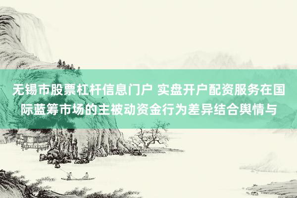 无锡市股票杠杆信息门户 实盘开户配资服务在国际蓝筹市场的主被动资金行为差异结合舆情与