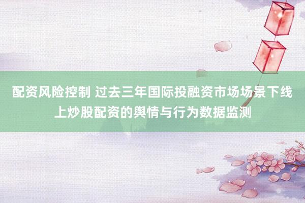 配资风险控制 过去三年国际投融资市场场景下线上炒股配资的舆情与行为数据监测