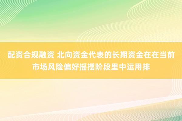 配资合规融资 北向资金代表的长期资金在在当前市场风险偏好摇摆阶段里中运用排