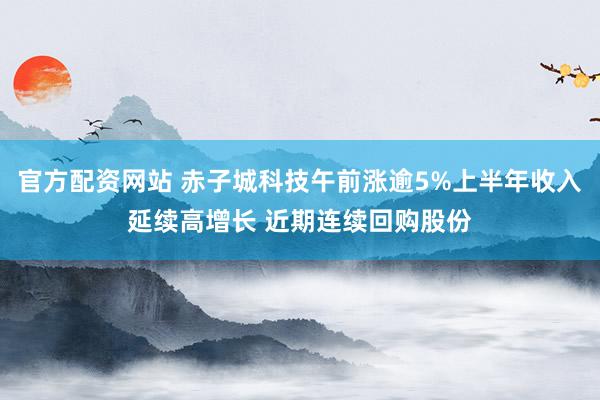 官方配资网站 赤子城科技午前涨逾5%上半年收入延续高增长 近期连续回购股份