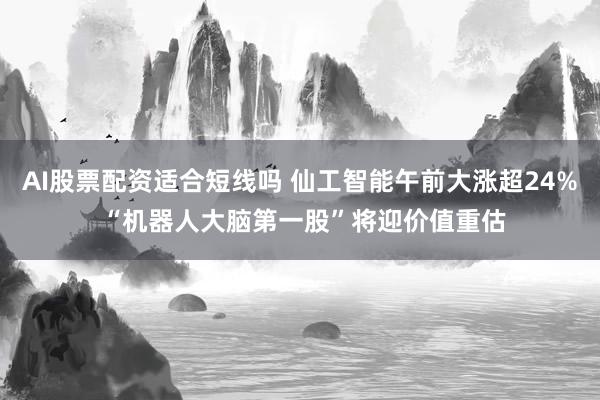 AI股票配资适合短线吗 仙工智能午前大涨超24% “机器人大脑第一股”将迎价值重估