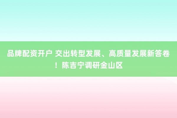 品牌配资开户 交出转型发展、高质量发展新答卷！陈吉宁调研金山区