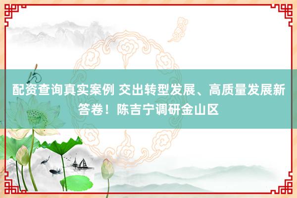 配资查询真实案例 交出转型发展、高质量发展新答卷！陈吉宁调研金山区