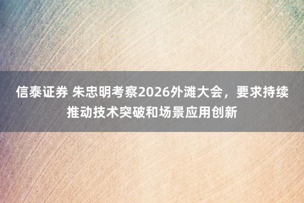 信泰证券 朱忠明考察2026外滩大会，要求持续推动技术突破和场景应用创新