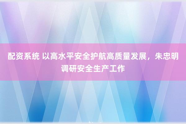 配资系统 以高水平安全护航高质量发展，朱忠明调研安全生产工作