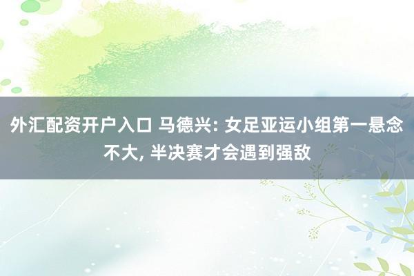 外汇配资开户入口 马德兴: 女足亚运小组第一悬念不大, 半决赛才会遇到强敌