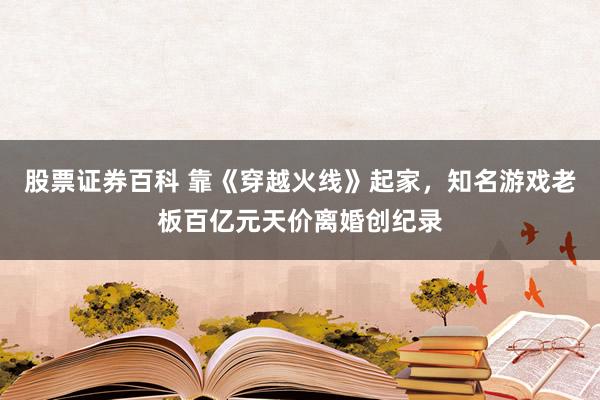 股票证券百科 靠《穿越火线》起家，知名游戏老板百亿元天价离婚创纪录