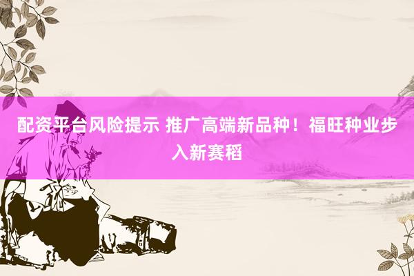 配资平台风险提示 推广高端新品种！福旺种业步入新赛稻