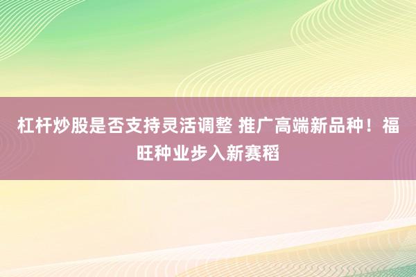 杠杆炒股是否支持灵活调整 推广高端新品种！福旺种业步入新赛稻