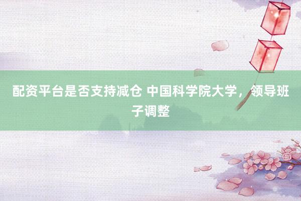 配资平台是否支持减仓 中国科学院大学，领导班子调整