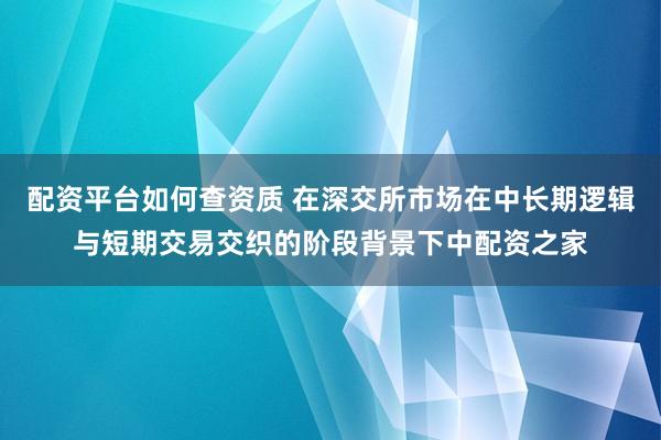 配资平台如何查资质 在深交所市场在中长期逻辑与短期交易交织的阶段背景下中配资之家
