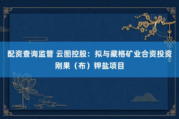 配资查询监管 云图控股：拟与藏格矿业合资投资刚果（布）钾盐项目