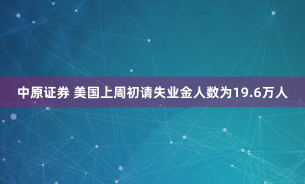 中原证券 美国上周初请失业金人数为19.6万人