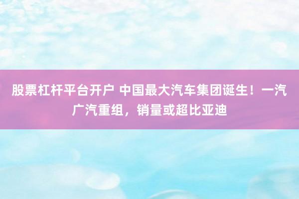 股票杠杆平台开户 中国最大汽车集团诞生！一汽广汽重组，销量或超比亚迪