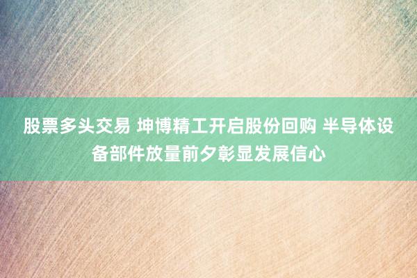 股票多头交易 坤博精工开启股份回购 半导体设备部件放量前夕彰显发展信心