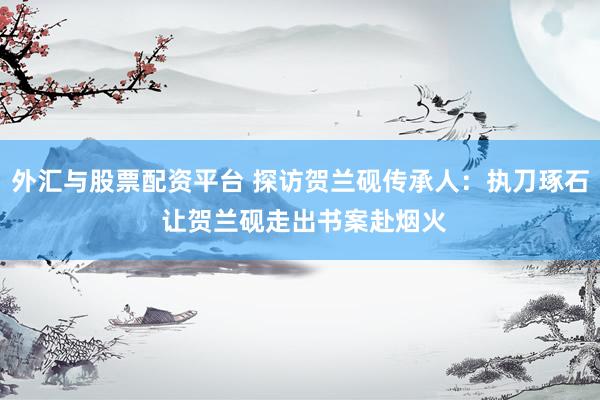 外汇与股票配资平台 探访贺兰砚传承人：执刀琢石 让贺兰砚走出书案赴烟火