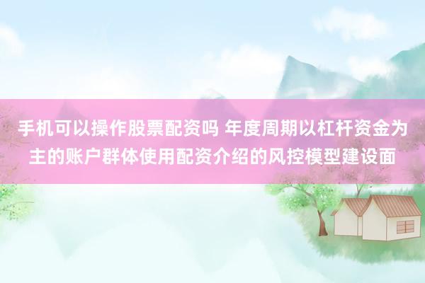 手机可以操作股票配资吗 年度周期以杠杆资金为主的账户群体使用配资介绍的风控模型建设面