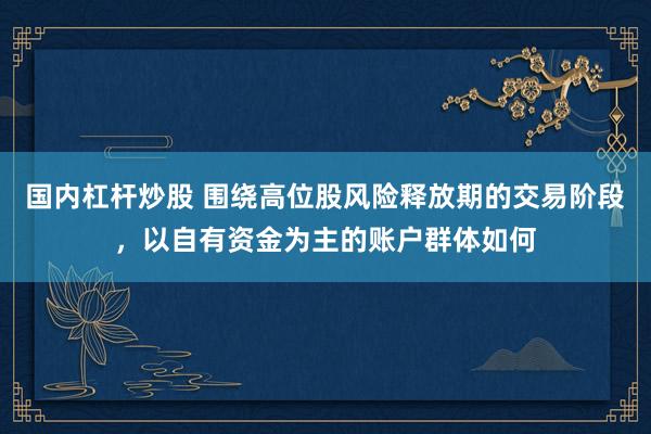 国内杠杆炒股 围绕高位股风险释放期的交易阶段，以自有资金为主的账户群体如何