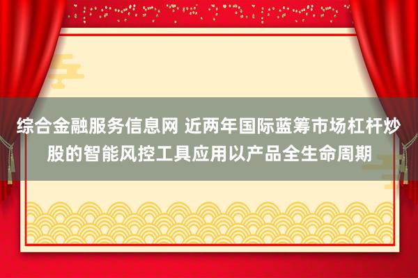 综合金融服务信息网 近两年国际蓝筹市场杠杆炒股的智能风控工具应用以产品全生命周期
