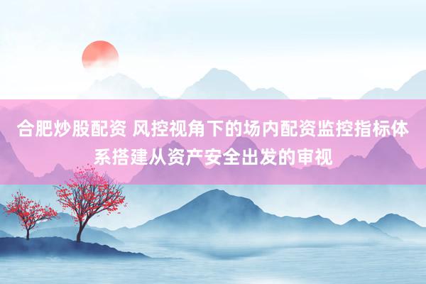 合肥炒股配资 风控视角下的场内配资监控指标体系搭建从资产安全出发的审视