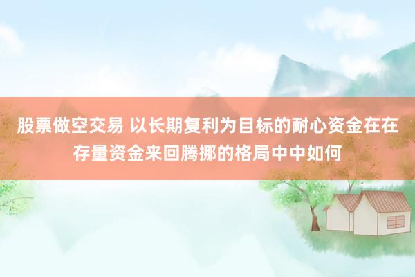 股票做空交易 以长期复利为目标的耐心资金在在存量资金来回腾挪的格局中中如何