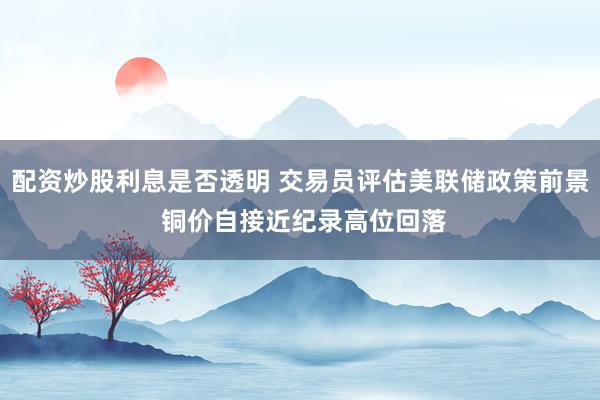 配资炒股利息是否透明 交易员评估美联储政策前景 铜价自接近纪录高位回落