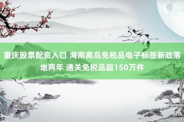 重庆股票配资入口 海南离岛免税品电子标签新政落地两年 通关免税品超150万件