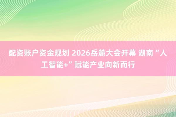 配资账户资金规划 2026岳麓大会开幕 湖南“人工智能+”赋能产业向新而行
