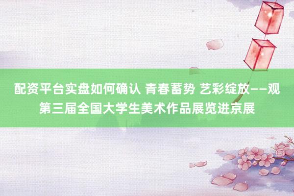 配资平台实盘如何确认 青春蓄势 艺彩绽放——观第三届全国大学生美术作品展览进京展