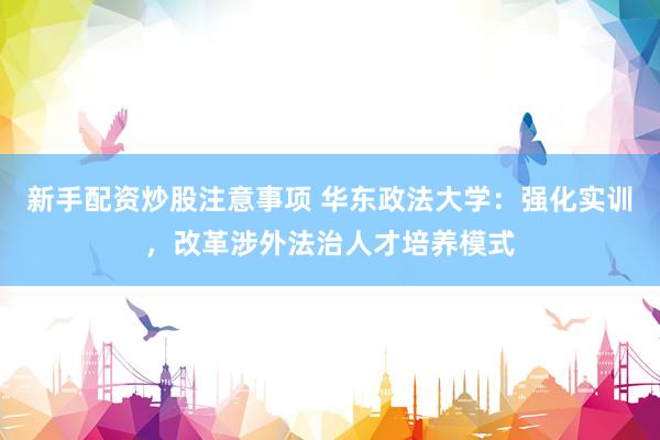 新手配资炒股注意事项 华东政法大学：强化实训，改革涉外法治人才培养模式