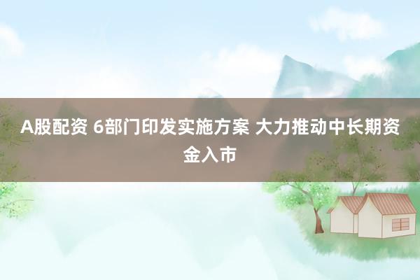 A股配资 6部门印发实施方案 大力推动中长期资金入市