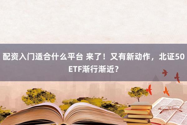 配资入门适合什么平台 来了！又有新动作，北证50ETF渐行渐近？