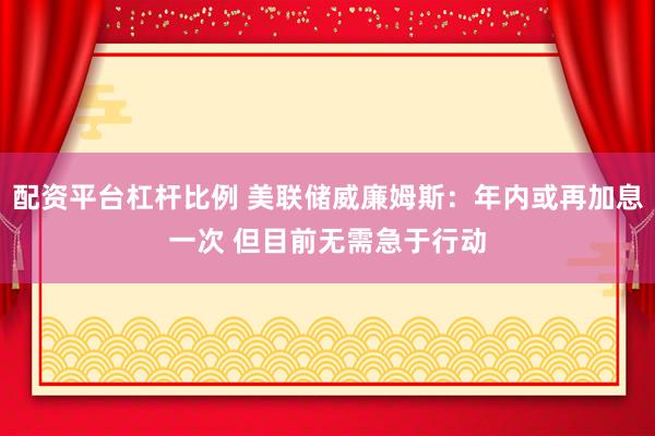 配资平台杠杆比例 美联储威廉姆斯：年内或再加息一次 但目前无需急于行动