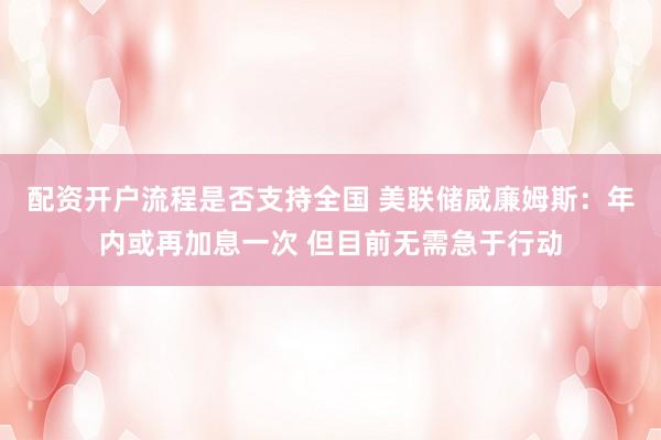 配资开户流程是否支持全国 美联储威廉姆斯：年内或再加息一次 但目前无需急于行动