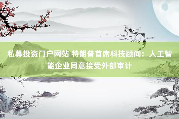 私募投资门户网站 特朗普首席科技顾问：人工智能企业同意接受外部审计
