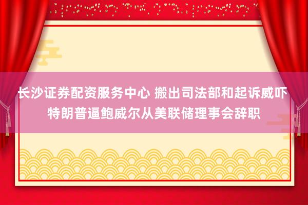 长沙证券配资服务中心 搬出司法部和起诉威吓 特朗普逼鲍威尔从美联储理事会辞职