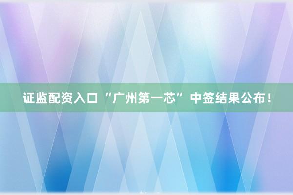 证监配资入口 “广州第一芯” 中签结果公布!