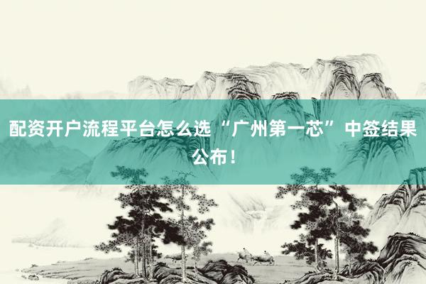 配资开户流程平台怎么选 “广州第一芯” 中签结果公布！