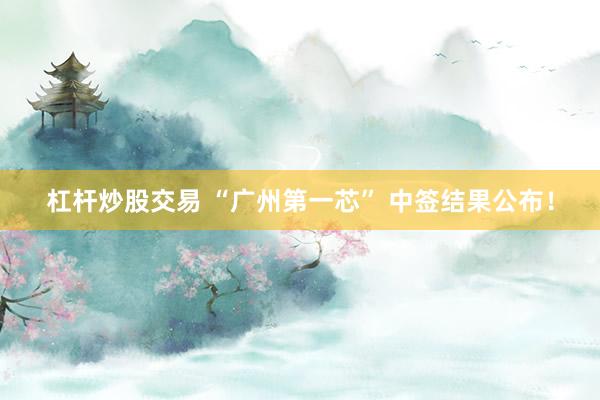 杠杆炒股交易 “广州第一芯” 中签结果公布！