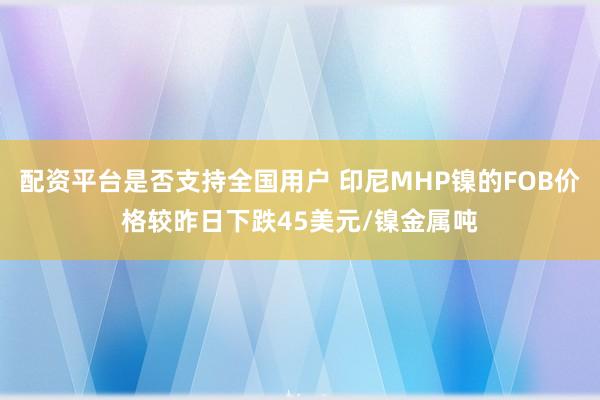 配资平台是否支持全国用户 印尼MHP镍的FOB价格较昨日下跌45美元/镍金属吨