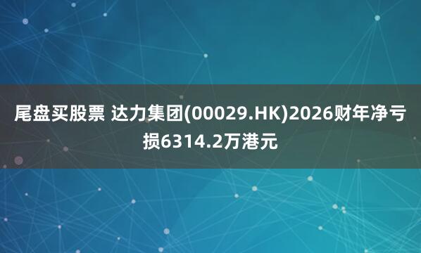 尾盘买股票 达力集团(00029.HK)2026财年净亏损6314.2万港元
