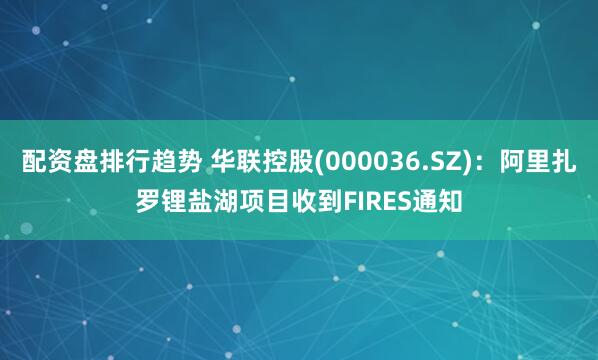 配资盘排行趋势 华联控股(000036.SZ)：阿里扎罗锂盐湖项目收到FIRES通知